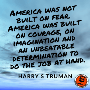 America was not built on fear. America was built on courage, on imagination and an unbeatable determination to do the job at hand. Harry S Truman